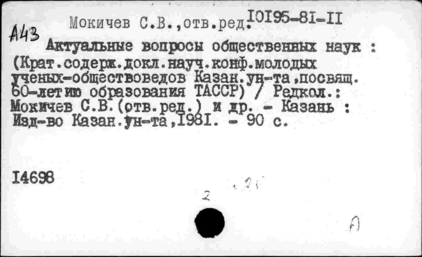 ﻿/1^ Мокичев С.В. .отв.редР1^^"81*"1!
Актуальные вопросы общественных наук : (Крат. содерж. докл. науч. конф, молодых ученых-обществоведов Казан.ун-та »посвящ. ьО-летию образования ТАССР) / Редкая.: Мокичев С.В. (ртв.ред.) и др. - Казань : Изд-во Казан.ун-та,1981. - 90 с.
14696
X
я